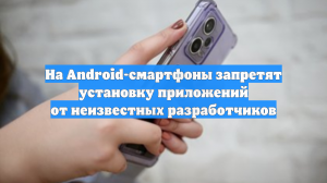 На Android-смартфоны запретят установку приложений от неизвестных разработчиков