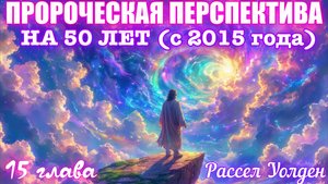 ПРОРОЧЕСКАЯ ПЕРСПЕКТИВА: СЛЕДУЮЩИЕ 50 ЛЕТ (с 2015 г.). 15 глава.