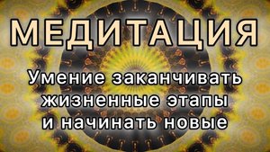 Умение заканчивать жизненные этапы и начинать новые. Трансформационная Медитация.