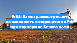 WSJ: Exxon рассматривает возможность возвращения в РФ при поддержке Белого дома
