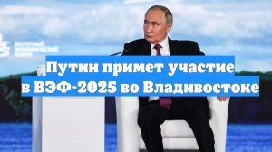 Путин примет участие в ВЭФ-2025 во Владивостоке