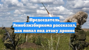 Председатель Леноблизбиркома рассказал, как попал под атаку дронов