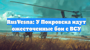 RusVesna: У Покровска идут ожесточенные бои с ВСУ