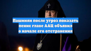 Пашинян после угроз показать пенис главе ААЦ объявил о начале его отстранения