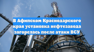 В Афипском Краснодарского края установка нефтезавода загорелась после атаки ВСУ