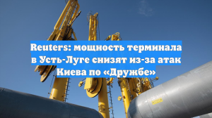 Reuters: мощность терминала в Усть-Луге снизят из-за атак Киева по «Дружбе»