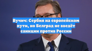 Вучич: Сербия на европейском пути, но Белград не введёт санкции против России