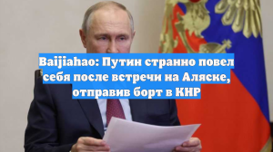 Baijiahao: Путин странно повел себя после встречи на Аляске, отправив борт в КНР