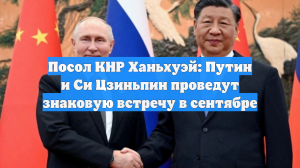 Посол КНР Ханьхуэй: Путин и Си Цзиньпин проведут знаковую встречу в сентябре