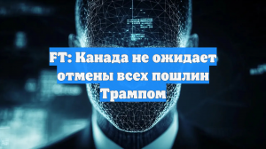 FT: Канада не ожидает отмены всех пошлин Трампом