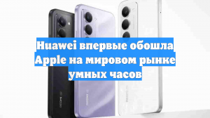 Huawei впервые обошла Apple на мировом рынке умных часов
