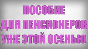 Пособие для Пенсионеров  уже этой Осенью