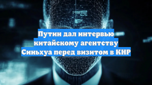 Путин дал интервью китайскому агентству Синьхуа перед визитом в КНР