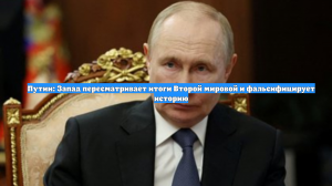 Путин: Запад пересматривает итоги Второй мировой и фальсифицирует историю