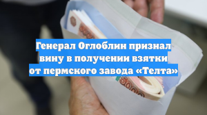 Генерал Оглоблин признал вину в получении взятки от пермского завода «Телта»