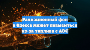 Радиационный фон в Одессе может повыситься из-за топлива с АЭС