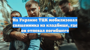 На Украине ТЦК мобилизовал священника на кладбище, где он отпевал погибшего