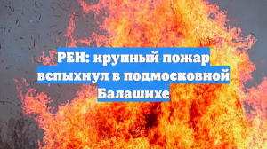 РЕН: крупный пожар вспыхнул в подмосковной Балашихе