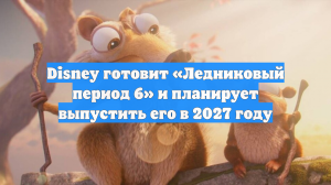 Disney готовит «Ледниковый период 6» и планирует выпустить его в 2027 году