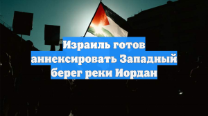 Израиль готов аннексировать Западный берег реки Иордан