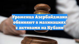 Уроженца Азербайджана обвиняют в махинациях с активами на Кубани