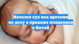 Начался суд над врачами по делу о продаже младенцев в Китай