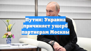 Путин: Украина причиняет ущерб партнерам Москвы