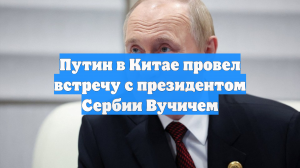 Путин в Китае провел встречу с президентом Сербии Вучичем