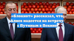 «Блокнот» рассказал, что Алиев надеется на встречу с Путиным в Пекине