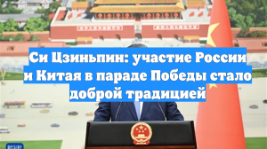 Си Цзиньпин: участие России и Китая в параде Победы стало доброй традицией