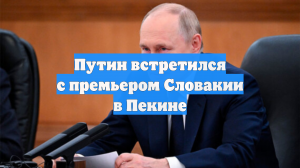 Путин встретился с премьером Словакии в Пекине