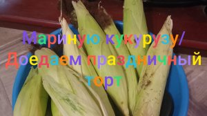 Мариную кукурузу/ Доедаем праздничный торт
