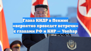Глава КНДР в Пекине «вероятно проведет встречи» с главами РФ и КНР — Yonhap