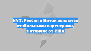 NYT: Россия и Китай являются стабильными партнерами, в отличие от США