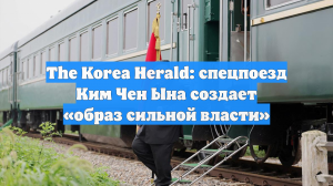 The Korea Herald: спецпоезд Ким Чен Ына создает «образ сильной власти»