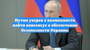 Путин уверен в возможности найти консенсус в обеспечении безопасности Украины
