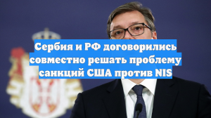 Сербия и РФ договорились совместно решать проблему санкций США против NIS