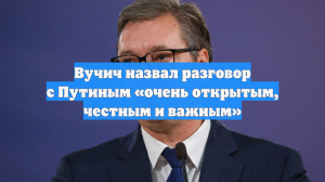 Вучич назвал разговор с Путиным «очень открытым, честным и важным»