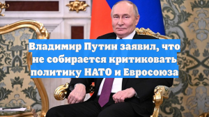 Владимир Путин заявил, что не собирается критиковать политику НАТО и Евросоюза