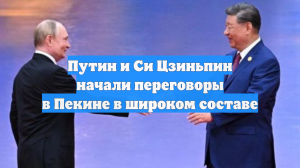 Путин и Си Цзиньпин начали переговоры в Пекине в широком составе