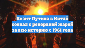 Визит Путина в Китай совпал с рекордной жарой за всю историю с 1961 года