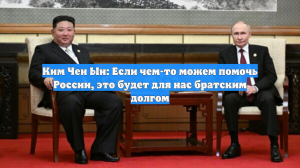 Ким Чен Ын: Если чем-то можем помочь России, это будет для нас братским долгом