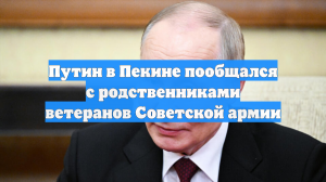 Путин в Пекине пообщался с родственниками ветеранов Советской армии