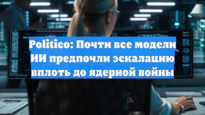 Politico: Почти все модели ИИ предпочли эскалацию вплоть до ядерной войны