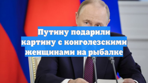 Путину подарили картину с конголезскими женщинами на рыбалке