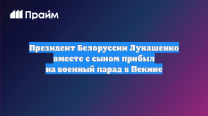 Президент Белоруссии Лукашенко вместе с сыном прибыл на военный парад в Пекине