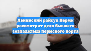 Ленинский райсуд Перми рассмотрит дело бывшего совладельца пермского порта