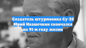 Создатель штурмовика Су-25 Юрий Ивашечкин скончался на 91-м году жизни