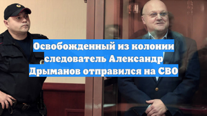 Освобожденный из колонии следователь Александр Дрыманов отправился на СВО