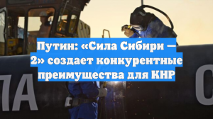 Путин: «Сила Сибири — 2» создает конкурентные преимущества для КНР